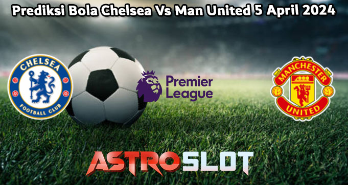 Prediksi Bola Chelsea Vs Man United 5 April 2024